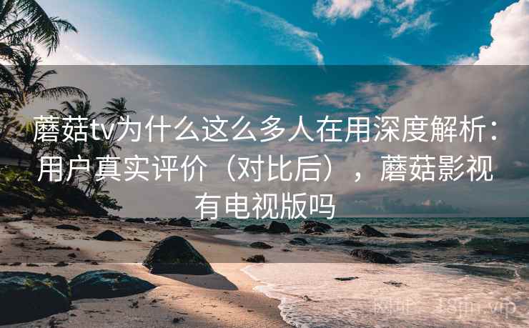 蘑菇tv为什么这么多人在用深度解析：用户真实评价（对比后），蘑菇影视有电视版吗