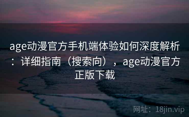 age动漫官方手机端体验如何深度解析：详细指南（搜索向），age动漫官方正版下载