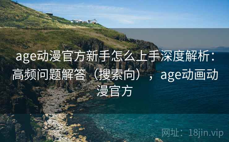 age动漫官方新手怎么上手深度解析：高频问题解答（搜索向），age动画动漫官方