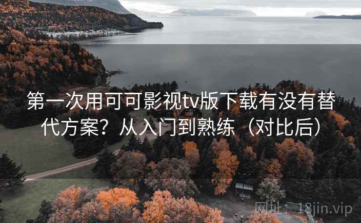 第一次用可可影视tv版下载有没有替代方案？从入门到熟练（对比后）