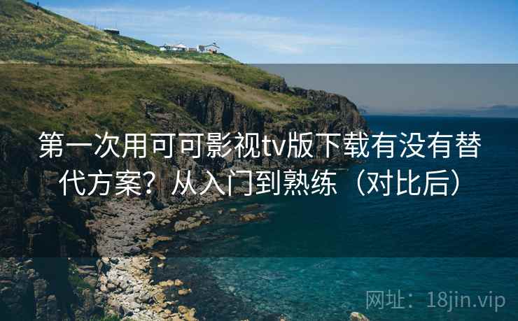 第一次用可可影视tv版下载有没有替代方案？从入门到熟练（对比后）