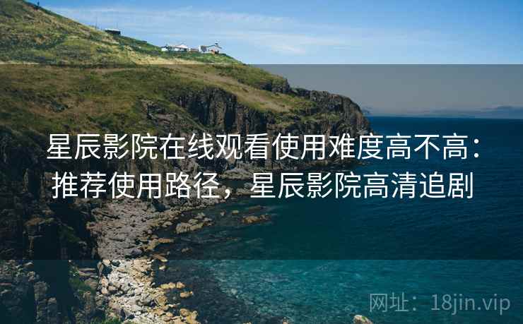 星辰影院在线观看使用难度高不高:推荐使用路径,星辰影院高清追剧 星辰影院在线观看使用难度高不高:推荐使用路径,星辰影院高清追剧