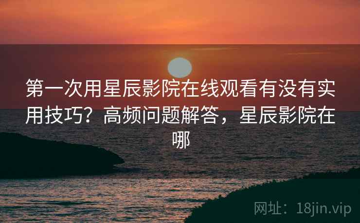 第一次用星辰影院在线观看有没有实用技巧？高频问题解答，星辰影院在哪