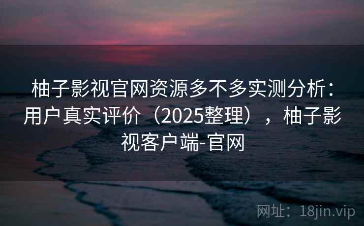 柚子影视官网资源多不多实测分析:用户真实评价(2025整理),柚子影视客户端-官网 柚子影视官网资源多不多实测分析:用户真实评价(2025整理),柚子影视客户端-官网