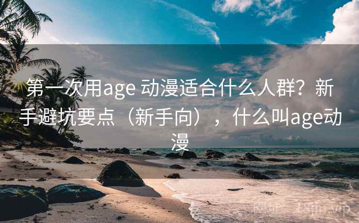 第一次用age 动漫适合什么人群?新手避坑要点(新手向),什么叫age动漫 第一次用age 动漫适合什么人群?新手避坑要点(新手向),什么叫age动漫